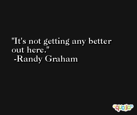 It's not getting any better out here. -Randy Graham
