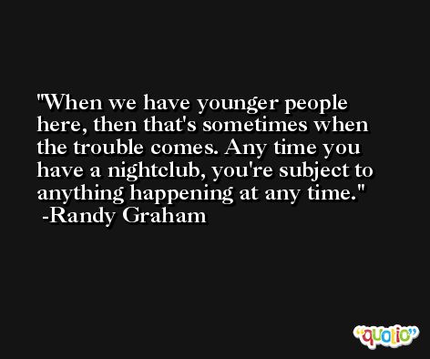 When we have younger people here, then that's sometimes when the trouble comes. Any time you have a nightclub, you're subject to anything happening at any time. -Randy Graham