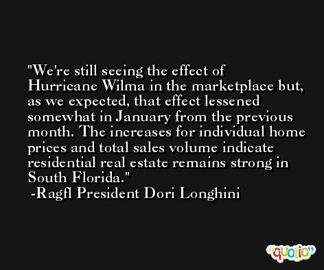 We're still seeing the effect of Hurricane Wilma in the marketplace but, as we expected, that effect lessened somewhat in January from the previous month. The increases for individual home prices and total sales volume indicate residential real estate remains strong in South Florida. -Ragfl President Dori Longhini