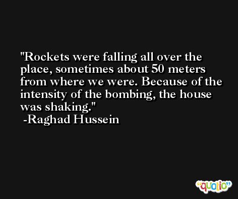 Rockets were falling all over the place, sometimes about 50 meters from where we were. Because of the intensity of the bombing, the house was shaking. -Raghad Hussein