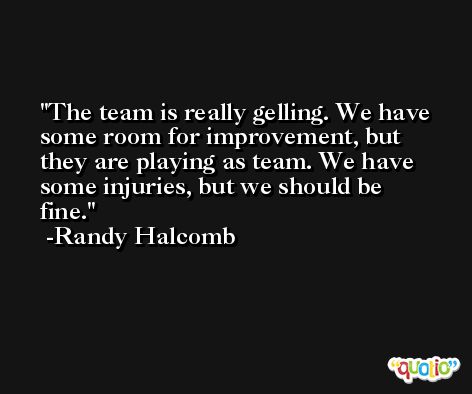 The team is really gelling. We have some room for improvement, but they are playing as team. We have some injuries, but we should be fine. -Randy Halcomb