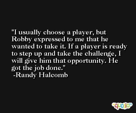 I usually choose a player, but Robby expressed to me that he wanted to take it. If a player is ready to step up and take the challenge, I will give him that opportunity. He got the job done. -Randy Halcomb