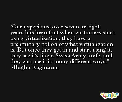 Our experience over seven or eight years has been that when customers start using virtualization, they have a preliminary notion of what virtualization is. But once they get in and start using it, they see it's like a Swiss Army knife, and they can use it in many different ways. -Raghu Raghuram
