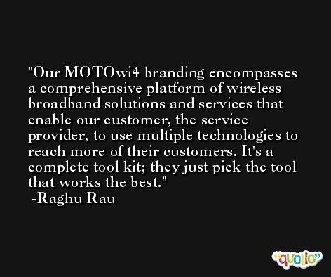 Our MOTOwi4 branding encompasses a comprehensive platform of wireless broadband solutions and services that enable our customer, the service provider, to use multiple technologies to reach more of their customers. It's a complete tool kit; they just pick the tool that works the best. -Raghu Rau