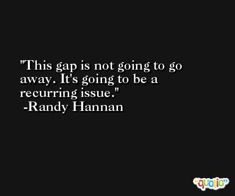 This gap is not going to go away. It's going to be a recurring issue. -Randy Hannan