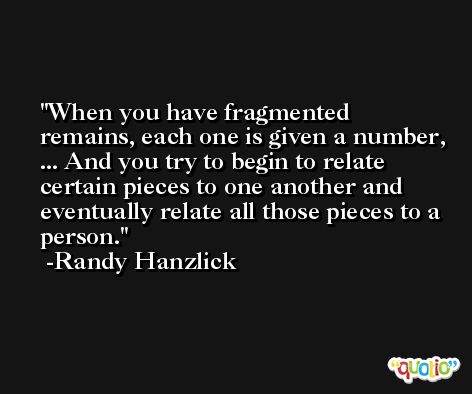 When you have fragmented remains, each one is given a number, ... And you try to begin to relate certain pieces to one another and eventually relate all those pieces to a person. -Randy Hanzlick