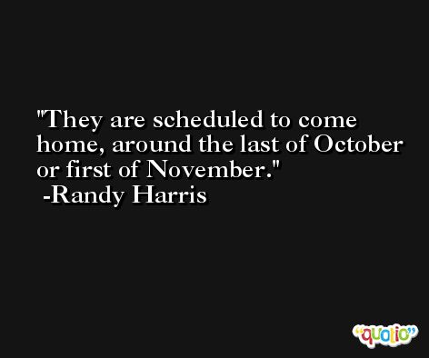 They are scheduled to come home, around the last of October or first of November. -Randy Harris