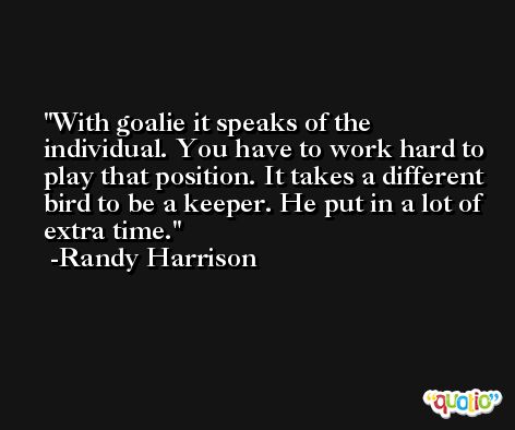 With goalie it speaks of the individual. You have to work hard to play that position. It takes a different bird to be a keeper. He put in a lot of extra time. -Randy Harrison