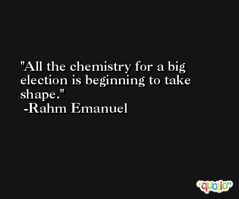 All the chemistry for a big election is beginning to take shape. -Rahm Emanuel