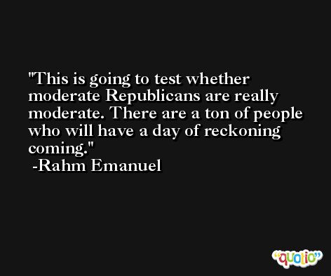 This is going to test whether moderate Republicans are really moderate. There are a ton of people who will have a day of reckoning coming. -Rahm Emanuel