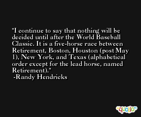 I continue to say that nothing will be decided until after the World Baseball Classic. It is a five-horse race between Retirement, Boston, Houston (post May 1), New York, and Texas (alphabetical order except for the lead horse, named Retirement). -Randy Hendricks