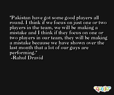 Pakistan have got some good players all round. I think if we focus on just one or two players in the team, we will be making a mistake and I think if they focus on one or two players in our team, they will be making a mistake because we have shown over the last month that a lot of our guys are performing. -Rahul Dravid