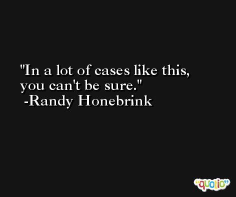 In a lot of cases like this, you can't be sure. -Randy Honebrink