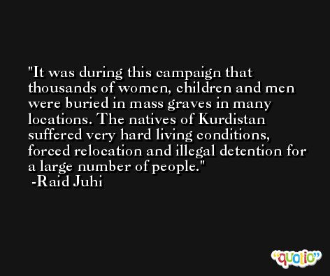 It was during this campaign that thousands of women, children and men were buried in mass graves in many locations. The natives of Kurdistan suffered very hard living conditions, forced relocation and illegal detention for a large number of people. -Raid Juhi
