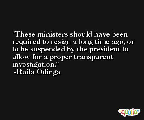 These ministers should have been required to resign a long time ago, or to be suspended by the president to allow for a proper transparent investigation. -Raila Odinga
