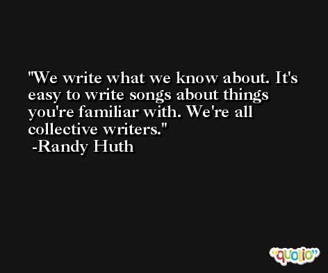 We write what we know about. It's easy to write songs about things you're familiar with. We're all collective writers. -Randy Huth