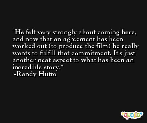 He felt very strongly about coming here, and now that an agreement has been worked out (to produce the film) he really wants to fulfill that commitment. It's just another neat aspect to what has been an incredible story. -Randy Hutto