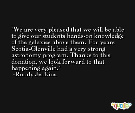 We are very pleased that we will be able to give our students hands-on knowledge of the galaxies above them. For years Scotia-Glenville had a very strong astronomy program. Thanks to this donation, we look forward to that happening again. -Randy Jenkins