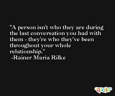 A person isn't who they are during the last conversation you had with them - they're who they've been throughout your whole relationship. -Rainer Maria Rilke