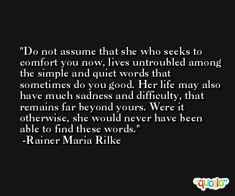 Do not assume that she who seeks to comfort you now, lives untroubled among the simple and quiet words that sometimes do you good. Her life may also have much sadness and difficulty, that remains far beyond yours. Were it otherwise, she would never have been able to find these words. -Rainer Maria Rilke