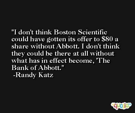 I don't think Boston Scientific could have gotten its offer to $80 a share without Abbott. I don't think they could be there at all without what has in effect become, 'The Bank of Abbott. -Randy Katz