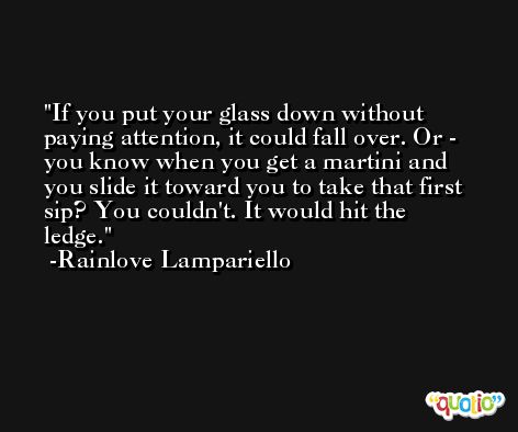 If you put your glass down without paying attention, it could fall over. Or - you know when you get a martini and you slide it toward you to take that first sip? You couldn't. It would hit the ledge. -Rainlove Lampariello