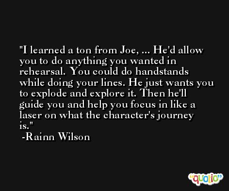 I learned a ton from Joe, ... He'd allow you to do anything you wanted in rehearsal. You could do handstands while doing your lines. He just wants you to explode and explore it. Then he'll guide you and help you focus in like a laser on what the character's journey is. -Rainn Wilson