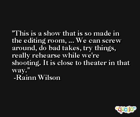 This is a show that is so made in the editing room, ... We can screw around, do bad takes, try things, really rehearse while we're shooting. It is close to theater in that way. -Rainn Wilson