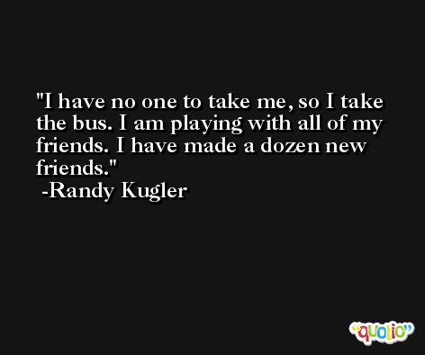 I have no one to take me, so I take the bus. I am playing with all of my friends. I have made a dozen new friends. -Randy Kugler