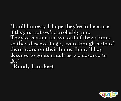 In all honesty I hope they're in because if they're not we're probably not. They've beaten us two out of three times so they deserve to go, even though both of them were on their home floor. They deserve to go as much as we deserve to go. -Randy Lambert