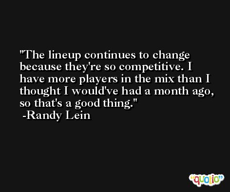 The lineup continues to change because they're so competitive. I have more players in the mix than I thought I would've had a month ago, so that's a good thing. -Randy Lein