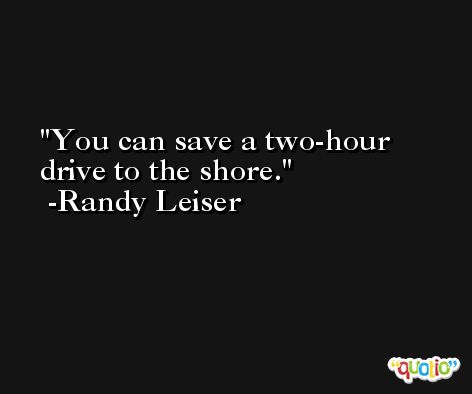 You can save a two-hour drive to the shore. -Randy Leiser
