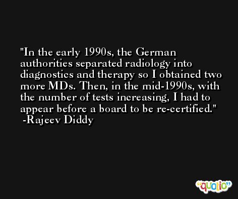 In the early 1990s, the German authorities separated radiology into diagnostics and therapy so I obtained two more MDs. Then, in the mid-1990s, with the number of tests increasing, I had to appear before a board to be re-certified. -Rajeev Diddy
