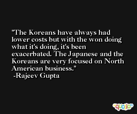 The Koreans have always had lower costs but with the won doing what it's doing, it's been exacerbated. The Japanese and the Koreans are very focused on North American business. -Rajeev Gupta