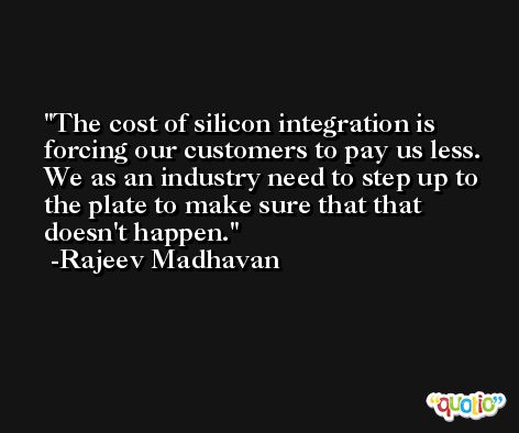 The cost of silicon integration is forcing our customers to pay us less. We as an industry need to step up to the plate to make sure that that doesn't happen. -Rajeev Madhavan