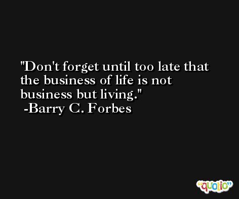 Don't forget until too late that the business of life is not business but living. -Barry C. Forbes
