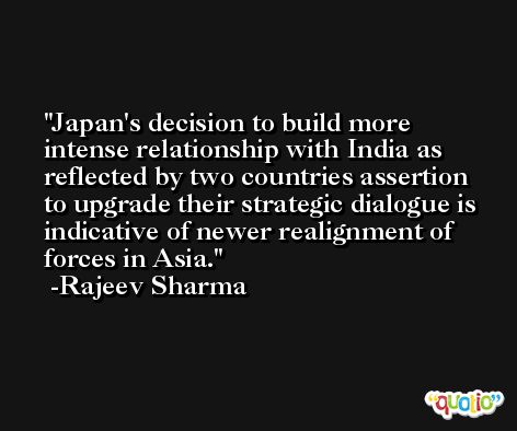 Japan's decision to build more intense relationship with India as reflected by two countries assertion to upgrade their strategic dialogue is indicative of newer realignment of forces in Asia. -Rajeev Sharma