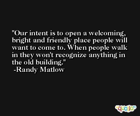 Our intent is to open a welcoming, bright and friendly place people will want to come to. When people walk in they won't recognize anything in the old building. -Randy Matlow