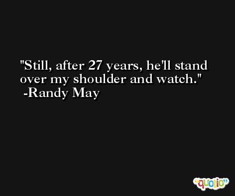 Still, after 27 years, he'll stand over my shoulder and watch. -Randy May