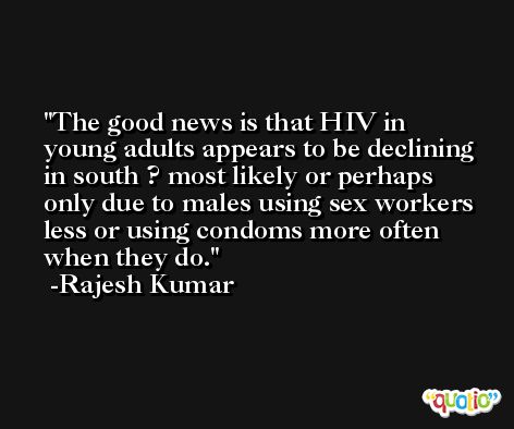 The good news is that HIV in young adults appears to be declining in south ? most likely or perhaps only due to males using sex workers less or using condoms more often when they do. -Rajesh Kumar