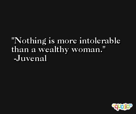 Nothing is more intolerable than a wealthy woman. -Juvenal