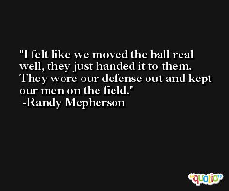 I felt like we moved the ball real well, they just handed it to them. They wore our defense out and kept our men on the field. -Randy Mcpherson