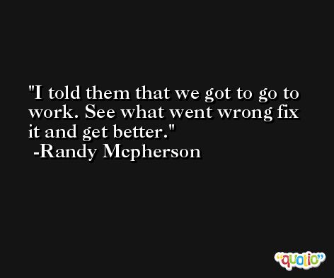 I told them that we got to go to work. See what went wrong fix it and get better. -Randy Mcpherson