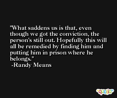 What saddens us is that, even though we got the conviction, the person's still out. Hopefully this will all be remedied by finding him and putting him in prison where he belongs. -Randy Means