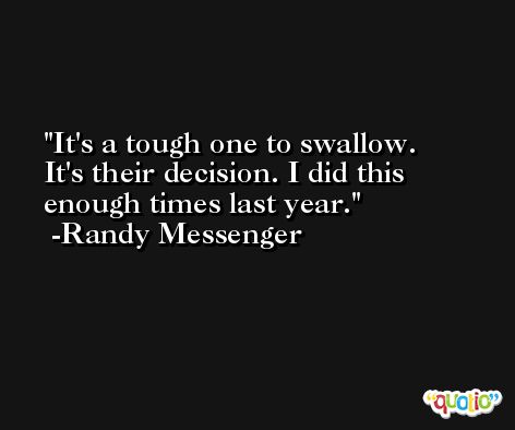 It's a tough one to swallow. It's their decision. I did this enough times last year. -Randy Messenger