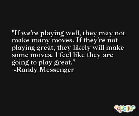 If we're playing well, they may not make many moves. If they're not playing great, they likely will make some moves. I feel like they are going to play great. -Randy Messenger