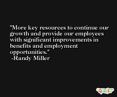 More key resources to continue our growth and provide our employees with significant improvements in benefits and employment opportunities. -Randy Miller