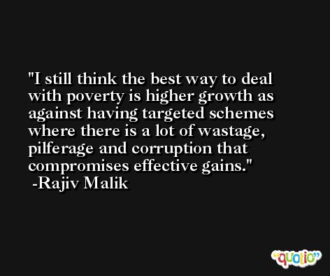 I still think the best way to deal with poverty is higher growth as against having targeted schemes where there is a lot of wastage, pilferage and corruption that compromises effective gains. -Rajiv Malik