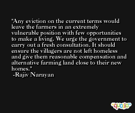 Any eviction on the current terms would leave the farmers in an extremely vulnerable position with few opportunities to make a living. We urge the government to carry out a fresh consultation. It should ensure the villagers are not left homeless and give them reasonable compensation and alternative farming land close to their new homes. -Rajiv Narayan