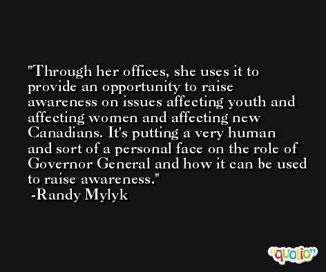 Through her offices, she uses it to provide an opportunity to raise awareness on issues affecting youth and affecting women and affecting new Canadians. It's putting a very human and sort of a personal face on the role of Governor General and how it can be used to raise awareness. -Randy Mylyk